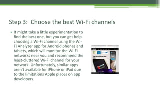 • It might take a little experimentation to
find the best one, but you can get help
choosing a Wi-Fi channel using the Wi-
Fi Analyzer app for Android phones and
tablets, which will monitor the Wi-Fi
networks near you and recommend the
least-cluttered Wi-Fi channel for your
network. Unfortunately, similar apps
aren’t available for iPhone or iPad due
to the limitations Apple places on app
developers.
Step 3: Choose the best Wi-Fi channels
 