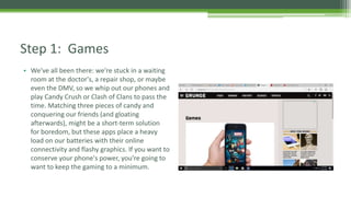 • We've all been there: we're stuck in a waiting
room at the doctor's, a repair shop, or maybe
even the DMV, so we whip out our phones and
play Candy Crush or Clash of Clans to pass the
time. Matching three pieces of candy and
conquering our friends (and gloating
afterwards), might be a short-term solution
for boredom, but these apps place a heavy
load on our batteries with their online
connectivity and flashy graphics. If you want to
conserve your phone's power, you're going to
want to keep the gaming to a minimum.
Step 1: Games
 