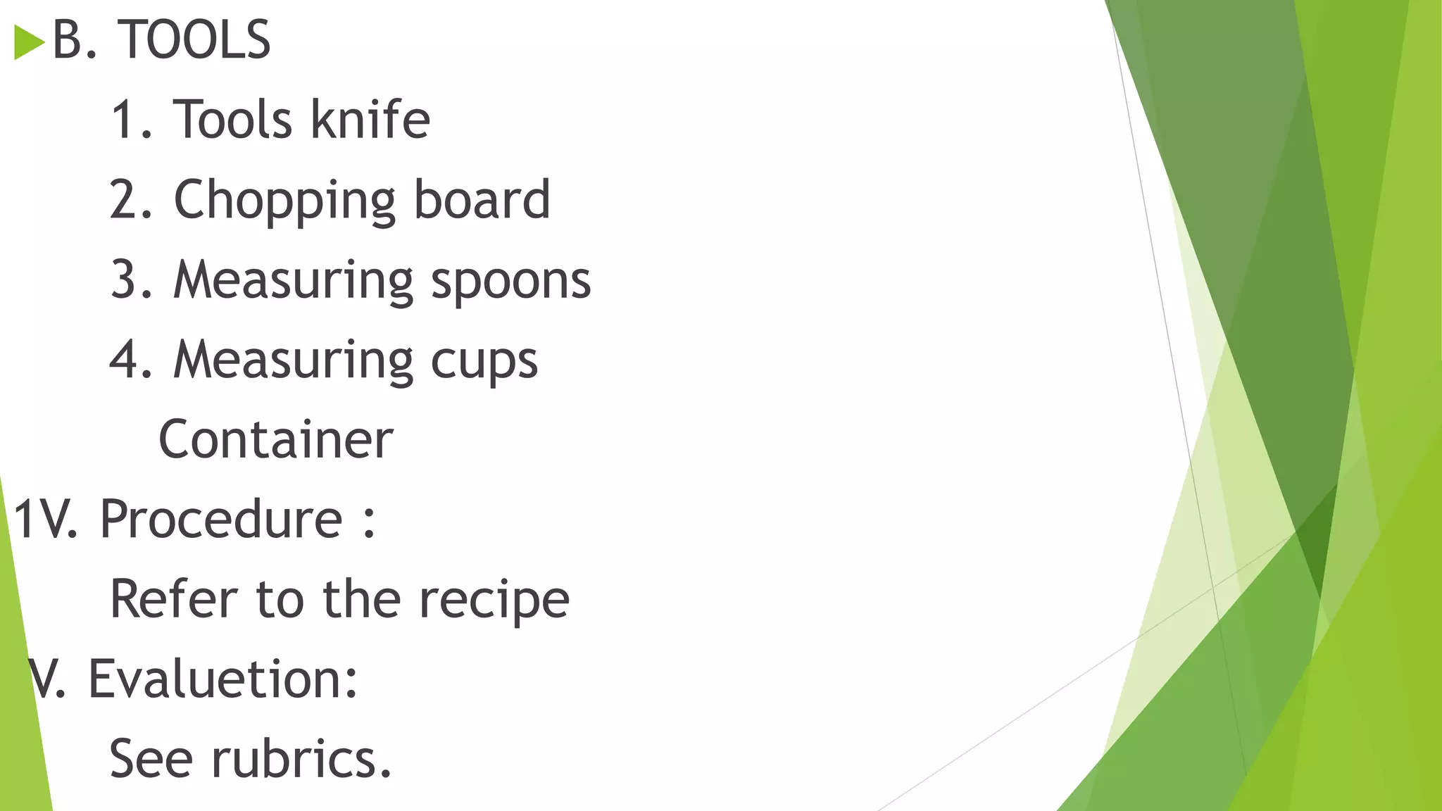 B. TOOLS
1. Tools knife
2. Chopping board
3. Measuring spoons
4. Measuring cups
Container
1V. Procedure :
Refer to the recipe
V. Evaluetion:
See rubrics.
 