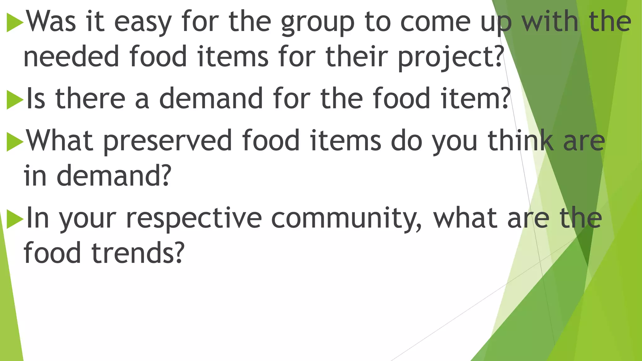 Was it easy for the group to come up with the
needed food items for their project?
Is there a demand for the food item?
What preserved food items do you think are
in demand?
In your respective community, what are the
food trends?
 