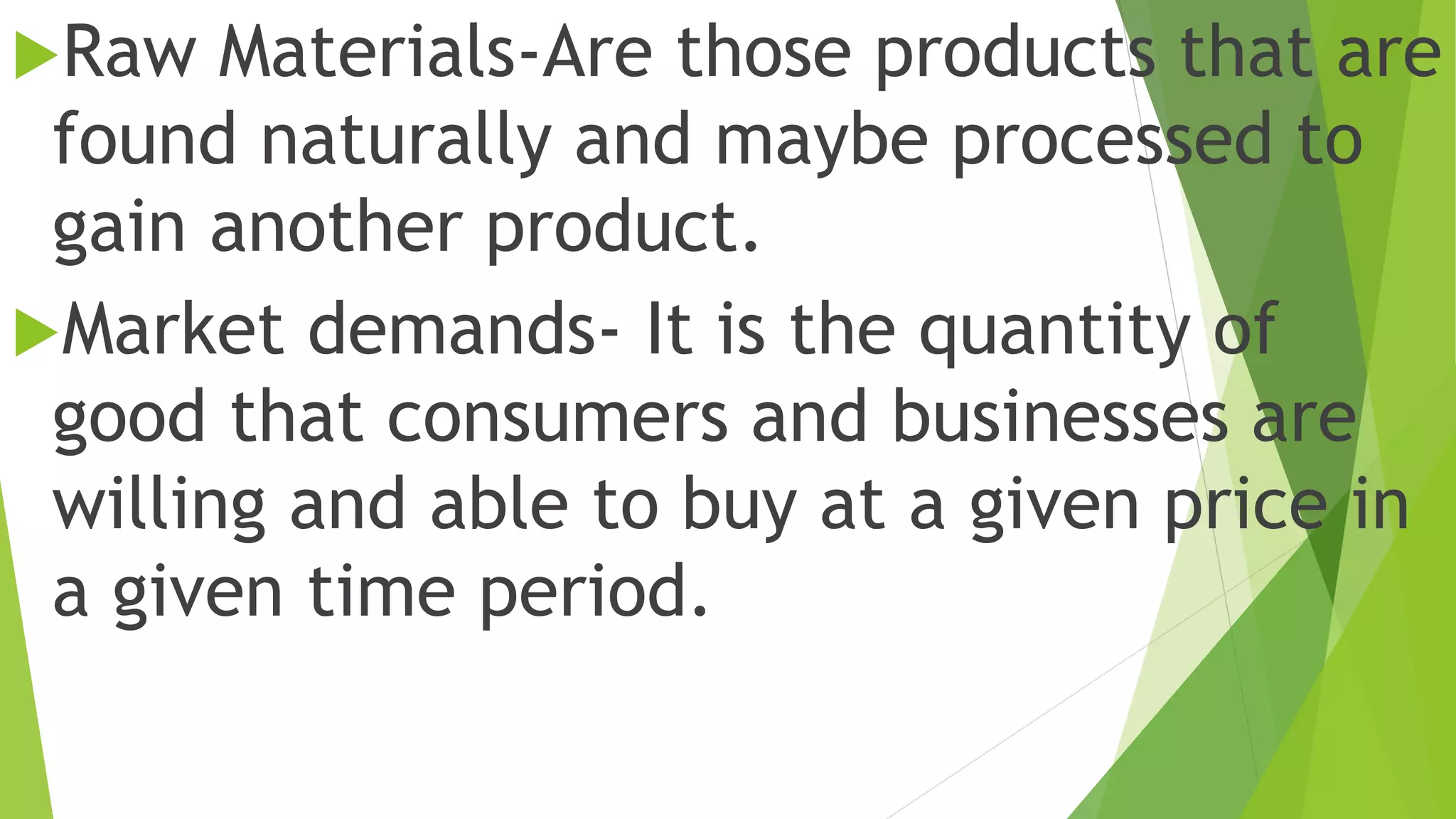 Raw Materials-Are those products that are
found naturally and maybe processed to
gain another product.
Market demands- It is the quantity of
good that consumers and businesses are
willing and able to buy at a given price in
a given time period.
 
