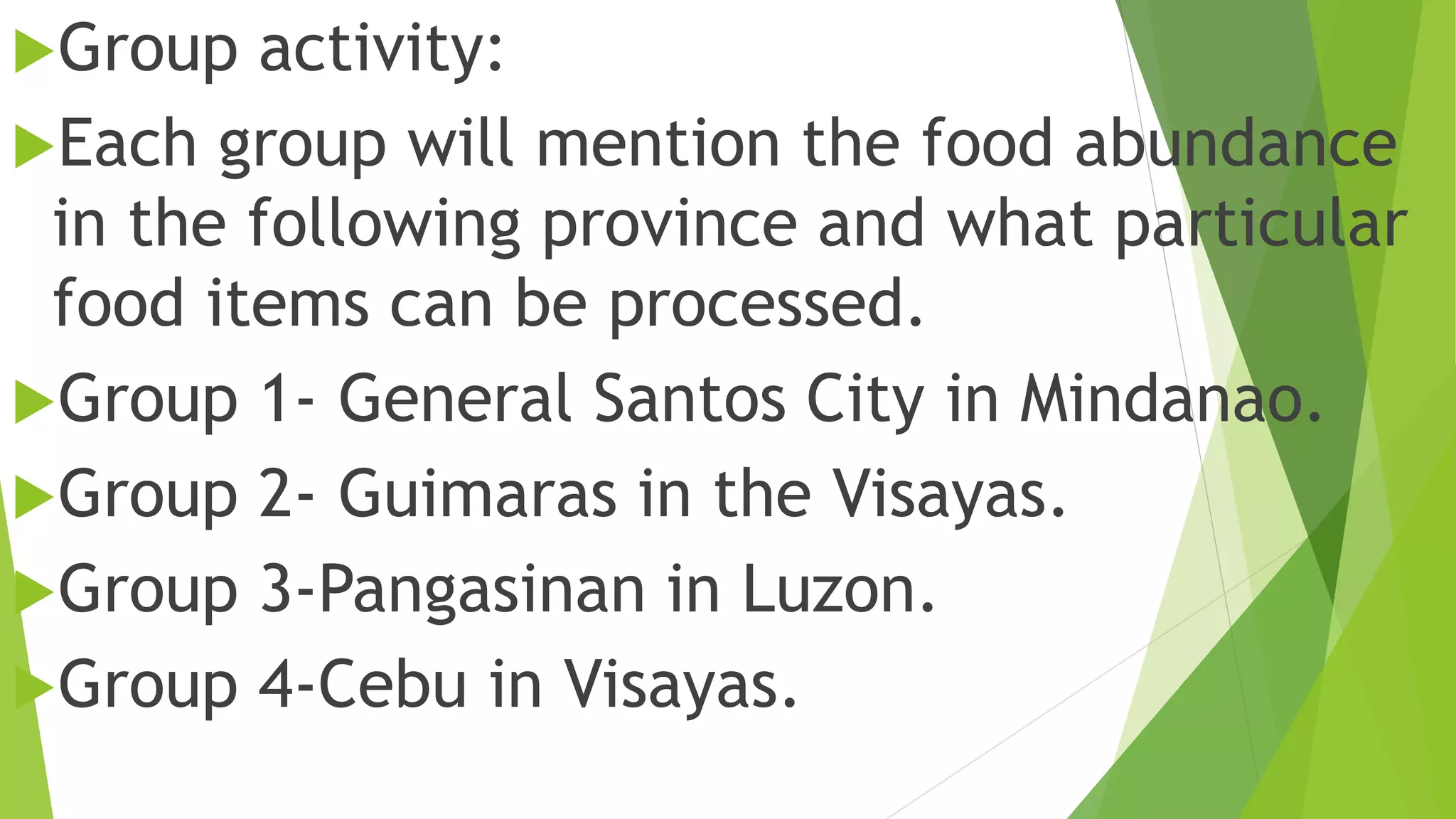 Group activity:
Each group will mention the food abundance
in the following province and what particular
food items can be processed.
Group 1- General Santos City in Mindanao.
Group 2- Guimaras in the Visayas.
Group 3-Pangasinan in Luzon.
Group 4-Cebu in Visayas.
 