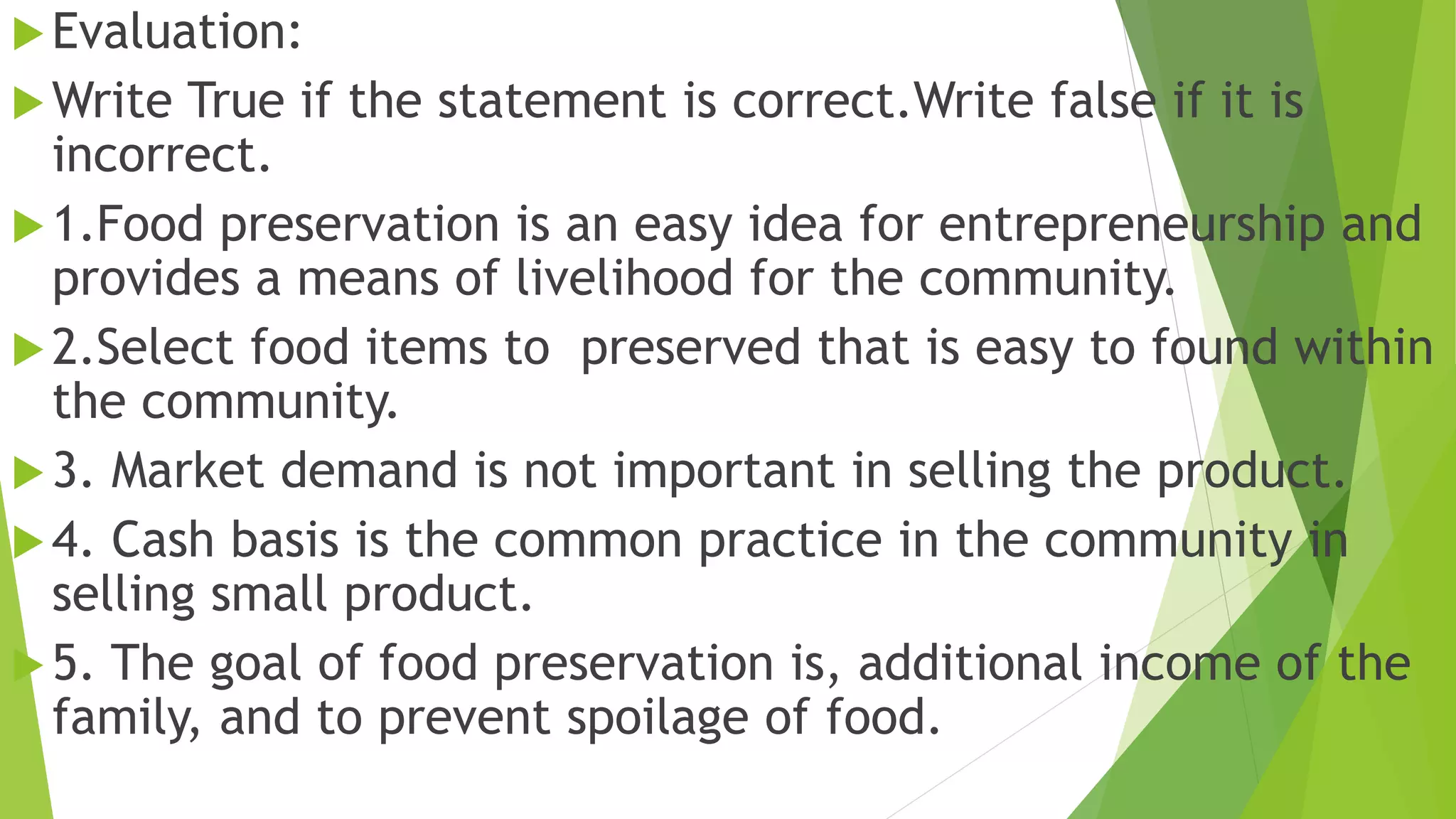 Evaluation:
Write True if the statement is correct.Write false if it is
incorrect.
1.Food preservation is an easy idea for entrepreneurship and
provides a means of livelihood for the community.
2.Select food items to preserved that is easy to found within
the community.
3. Market demand is not important in selling the product.
4. Cash basis is the common practice in the community in
selling small product.
5. The goal of food preservation is, additional income of the
family, and to prevent spoilage of food.
 