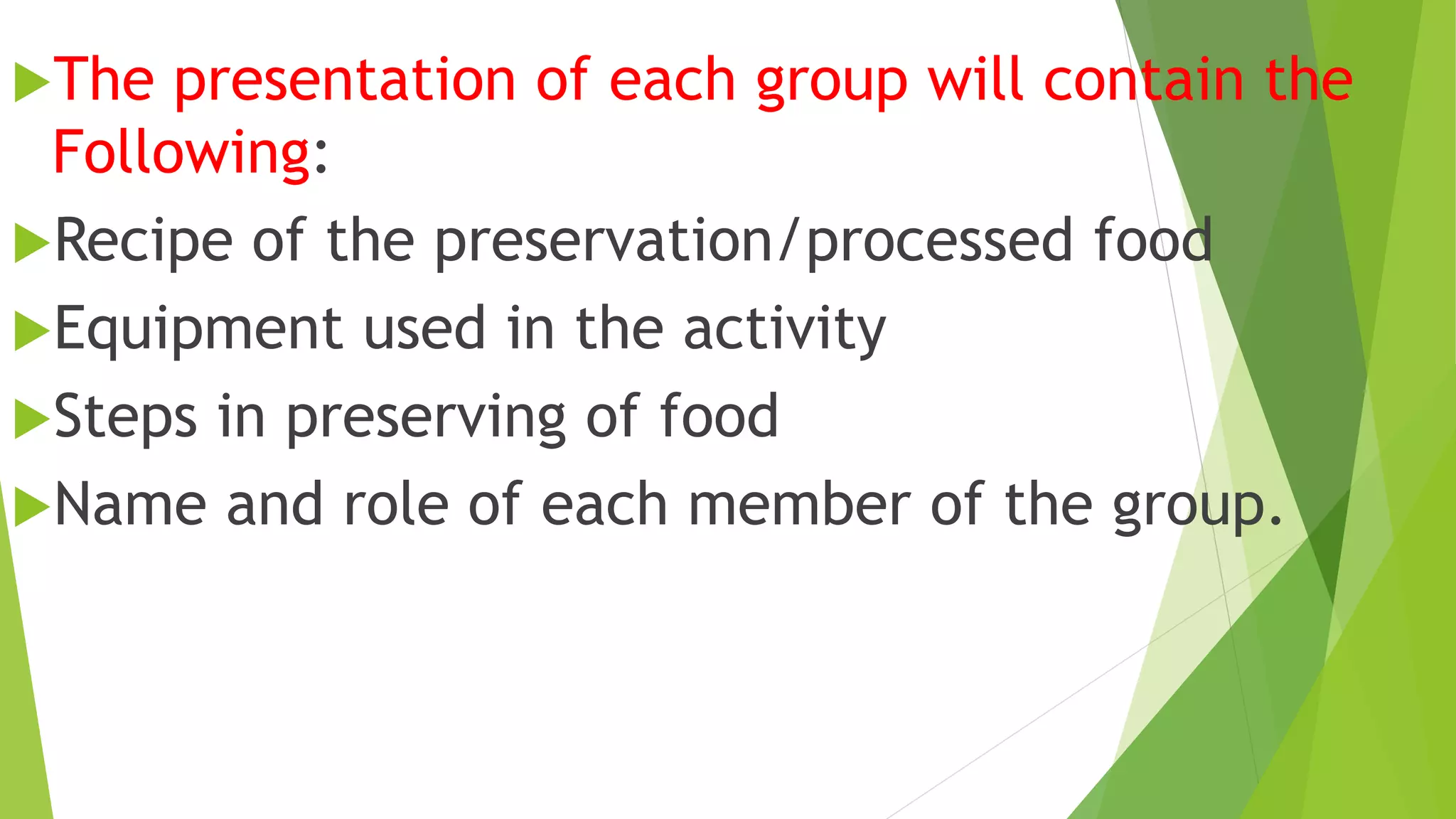 The presentation of each group will contain the
Following:
Recipe of the preservation/processed food
Equipment used in the activity
Steps in preserving of food
Name and role of each member of the group.
 