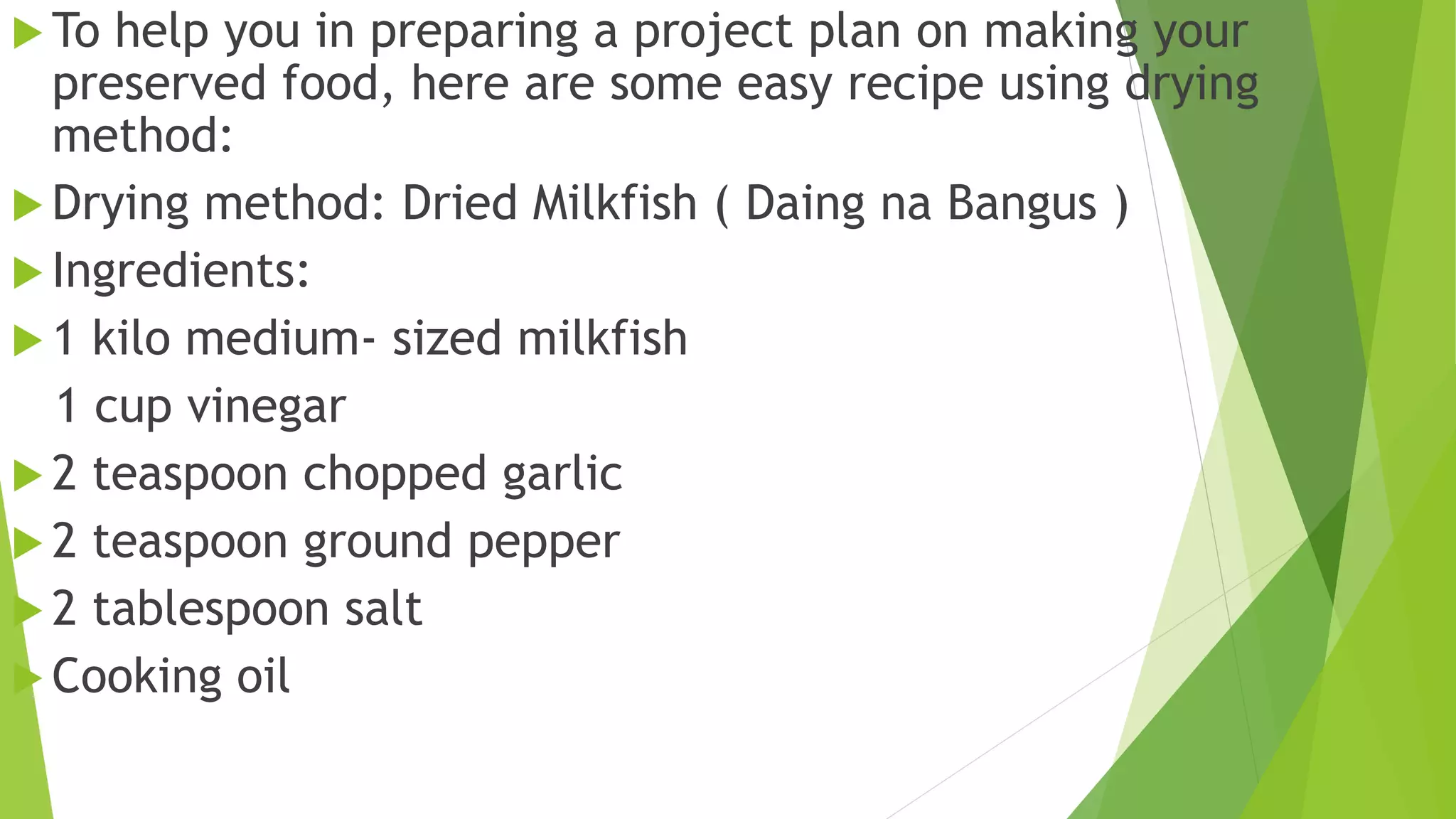  To help you in preparing a project plan on making your
preserved food, here are some easy recipe using drying
method:
 Drying method: Dried Milkfish ( Daing na Bangus )
 Ingredients:
 1 kilo medium- sized milkfish
1 cup vinegar
 2 teaspoon chopped garlic
 2 teaspoon ground pepper
 2 tablespoon salt
 Cooking oil
 