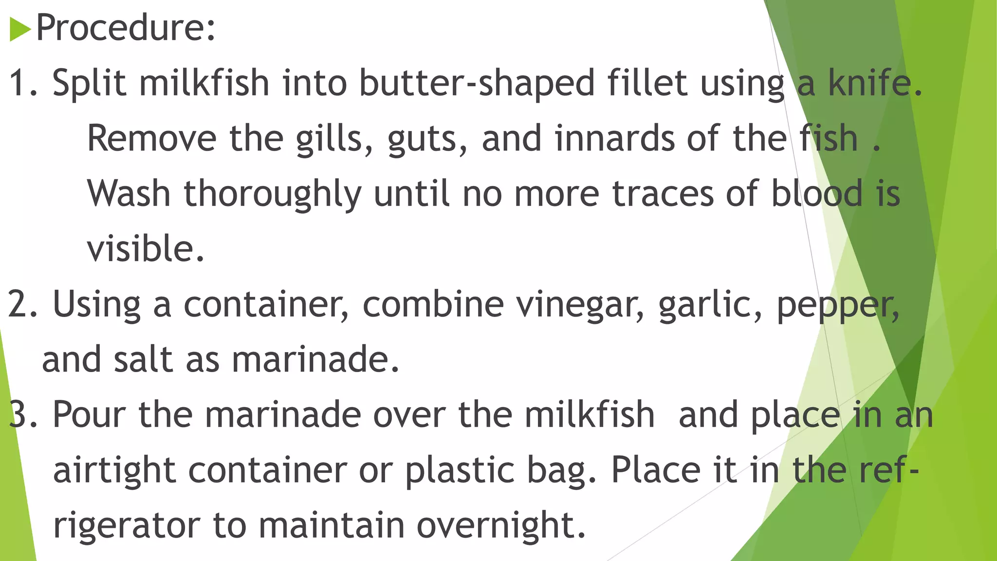 Procedure:
1. Split milkfish into butter-shaped fillet using a knife.
Remove the gills, guts, and innards of the fish .
Wash thoroughly until no more traces of blood is
visible.
2. Using a container, combine vinegar, garlic, pepper,
and salt as marinade.
3. Pour the marinade over the milkfish and place in an
airtight container or plastic bag. Place it in the ref-
rigerator to maintain overnight.
 
