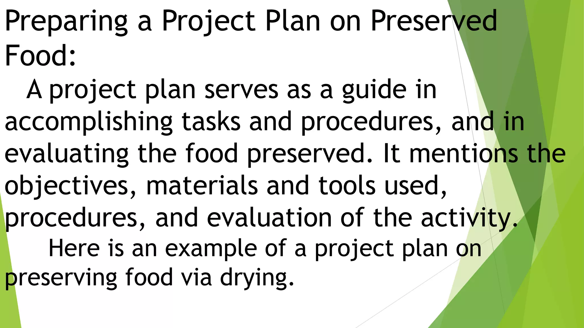 Preparing a Project Plan on Preserved
Food:
A project plan serves as a guide in
accomplishing tasks and procedures, and in
evaluating the food preserved. It mentions the
objectives, materials and tools used,
procedures, and evaluation of the activity.
Here is an example of a project plan on
preserving food via drying.
 