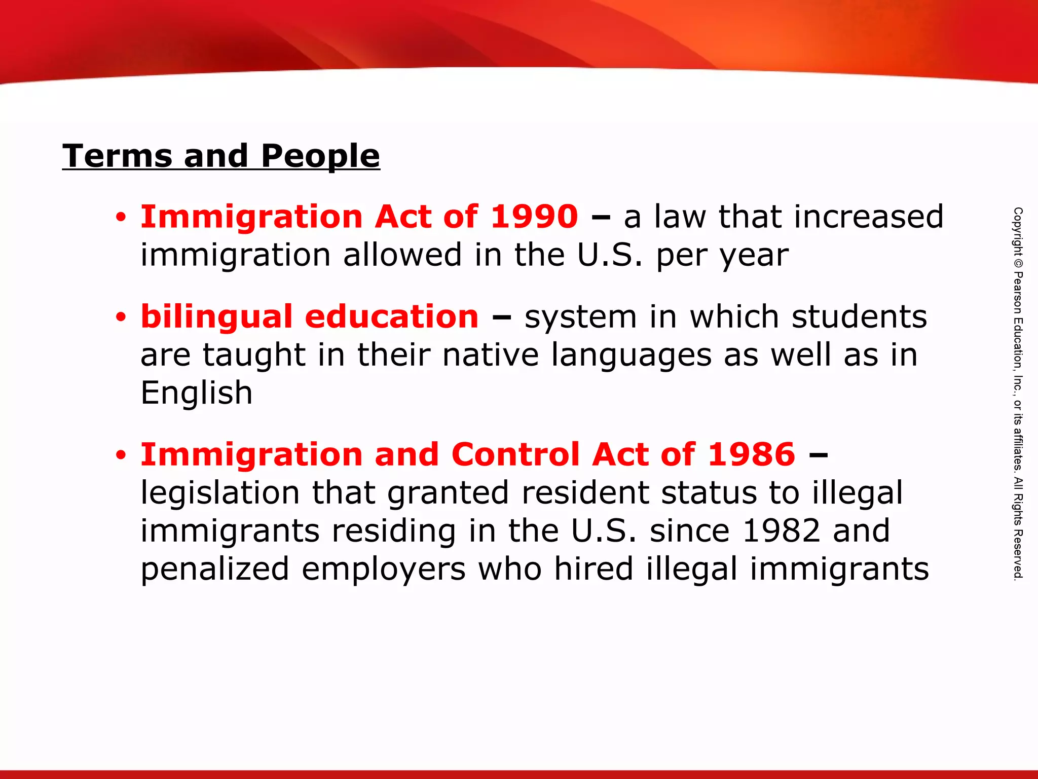 TEKS 8C: Calculate percent composition and empirical and molecular formulas.
Terms and People
• Immigration Act of 1990 – a law that increased
immigration allowed in the U.S. per year
• bilingual education – system in which students
are taught in their native languages as well as in
English
• Immigration and Control Act of 1986 –
legislation that granted resident status to illegal
immigrants residing in the U.S. since 1982 and
penalized employers who hired illegal immigrants
 