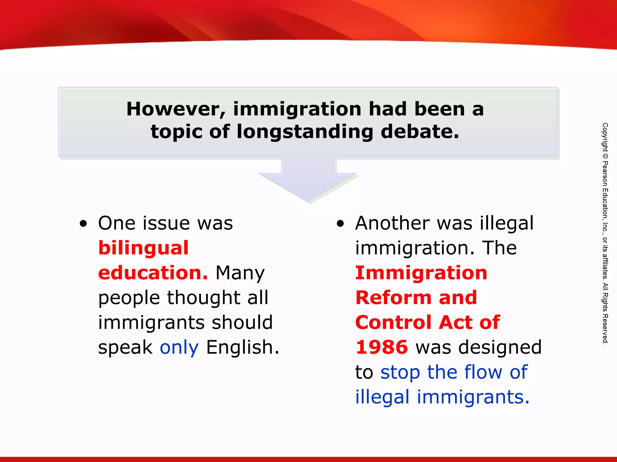 TEKS 8C: Calculate percent composition and empirical and molecular formulas.
However, immigration had been a
topic of longstanding debate.
• One issue was
bilingual
education. Many
people thought all
immigrants should
speak only English.
• Another was illegal
immigration. The
Immigration
Reform and
Control Act of
1986 was designed
to stop the flow of
illegal immigrants.
 