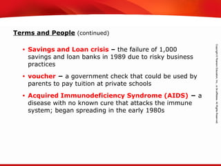 TEKS 8C: Calculate percent composition and empirical and molecular formulas.
Terms and People (continued)
• Savings and Loan crisis – the failure of 1,000
savings and loan banks in 1989 due to risky business
practices
• voucher − a government check that could be used by
parents to pay tuition at private schools
• Acquired Immunodeficiency Syndrome (AIDS) − a
disease with no known cure that attacks the immune
system; began spreading in the early 1980s
 
