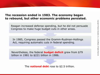 TEKS 8C: Calculate percent composition and empirical and molecular formulas.
The recession ended in 1983. The economy began
to rebound, but other economic problems persisted.
Reagan increased defense spending, but he did not persuade
Congress to make huge budget cuts in other areas.
The national debt rose to $2.5 trillion.
In 1985, Congress passed the Gramm-Rudman-Hollings
Act, requiring automatic cuts in federal spending.
Nevertheless, the federal budget deficit grew from $79
billion in 1981 to $221 billion in 1986.
 