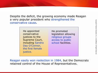 TEKS 8C: Calculate percent composition and empirical and molecular formulas.
He appointed
conservative
justices to the
Supreme Court,
including Sandra
Day O’Connor,
the first female
justice.
He promoted
legislation allowing
religious groups
access to public
school facilities.
Despite the deficit, the growing economy made Reagan
a very popular president who strengthened the
conservative cause.
Reagan easily won reelection in 1984, but the Democrats
retained control of the House of Representatives.
 
