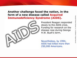 TEKS 8C: Calculate percent composition and empirical and molecular formulas.
Another challenge faced the nation, in the
form of a new disease called Acquired
Immunodeficiency Syndrome (AIDS).
Nevertheless, by 1994,
AIDS had killed more than
250,000 Americans.
President Reagan responded
slowly to the AIDS crisis.
Funding for research on the
disease rose during George
H.W. Bush’s term.
 