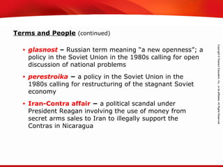 TEKS 8C: Calculate percent composition and empirical and molecular formulas.
Terms and People (continued)
• glasnost – Russian term meaning “a new openness”; a
policy in the Soviet Union in the 1980s calling for open
discussion of national problems
• perestroika − a policy in the Soviet Union in the
1980s calling for restructuring of the stagnant Soviet
economy
• Iran-Contra affair − a political scandal under
President Reagan involving the use of money from
secret arms sales to Iran to illegally support the
Contras in Nicaragua
 