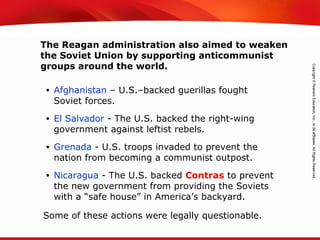 TEKS 8C: Calculate percent composition and empirical and molecular formulas.
• Afghanistan – U.S.–backed guerillas fought
Soviet forces.
• El Salvador - The U.S. backed the right-wing
government against leftist rebels.
• Grenada - U.S. troops invaded to prevent the
nation from becoming a communist outpost.
• Nicaragua - The U.S. backed Contras to prevent
the new government from providing the Soviets
with a “safe house” in America’s backyard.
The Reagan administration also aimed to weaken
the Soviet Union by supporting anticommunist
groups around the world.
Some of these actions were legally questionable.
 