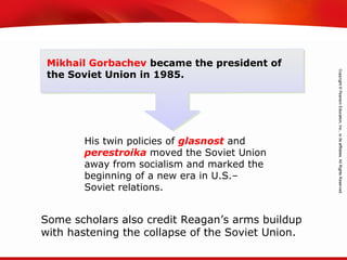 TEKS 8C: Calculate percent composition and empirical and molecular formulas.
Mikhail Gorbachev became the president of
the Soviet Union in 1985.
His twin policies of glasnost and
perestroika moved the Soviet Union
away from socialism and marked the
beginning of a new era in U.S.–
Soviet relations.
Some scholars also credit Reagan’s arms buildup
with hastening the collapse of the Soviet Union.
 