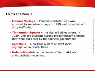 TEKS 8C: Calculate percent composition and empirical and molecular formulas.
Terms and People
• Manuel Noriega – Panama’s dictator who was
arrested by American troops in 1989 and convicted of
drug trafficking
• Tiananmen Square – the site in Beijing where, in
1989, Chinese students staged prodemocracy protests
that were put down by the Chinese government
• apartheid – a political system of strict racial
segregation in South Africa
• Nelson Mandela − the leader of South Africa’s
antiapartheid movement
 