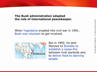 TEKS 8C: Calculate percent composition and empirical and molecular formulas.
But in 1992, he sent
Marines to Somalia to
establish a cease-fire
between rival warlords and
to deliver food to starving
people.
When Yugoslavia erupted into civil war in 1991,
Bush was reluctant to get involved.
The Bush administration adopted
the role of international peacekeeper.
 