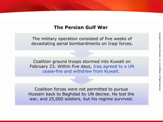 TEKS 8C: Calculate percent composition and empirical and molecular formulas.
The military operation consisted of five weeks of
devastating aerial bombardments on Iraqi forces.
Coalition ground troops stormed into Kuwait on
February 23. Within five days, Iraq agreed to a UN
cease-fire and withdrew from Kuwait.
Coalition forces were not permitted to pursue
Hussein back to Baghdad by UN decree. He lost the
war, and 25,000 soldiers, but his regime survived.
The Persian Gulf War
 