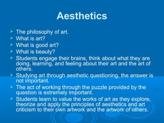 Aesthetics
   The philosophy of art.
   What is art?
   What is good art?
   What is beauty?
   Students engage their brains, think about what they are
    doing, learning, and feeling about their art and the art of
    others.
   Studying art through aesthetic questioning, the answer is
    not important.
   The act of working through the puzzle provided by the
    question is extremely important.
   Students learn to value the works of art as they explore,
    theorize and apply the principles of aesthetics and art
    criticism to their own artwork and the artwork of others.
 