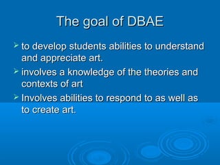 The goal of DBAE
 to develop students abilities to understand
  and appreciate art.
 involves a knowledge of the theories and
  contexts of art
 Involves abilities to respond to as well as
  to create art.
 