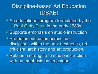 Discipline-based Art Education
               (DBAE)
 An educational program     formulated by the
  J. Paul Getty Trust in the early 1980s.
 Supports emphasis on studio instruction
 Promotes education across four
  disciplines within the arts: aesthetics, art
  criticism, art history and art production.
 Retains a strong tie to studio instruction
  with an emphasis on technique
 