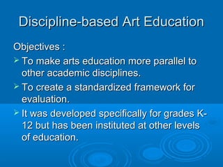 Discipline-based Art Education
Objectives :
 To make arts education more parallel to
  other academic disciplines.
 To create a standardized framework for
  evaluation.
 It was developed specifically for grades K-
  12 but has been instituted at other levels
  of education.
 