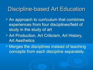 Discipline-based Art Education
 An  approach to curriculum that combines
  experiences from four disciplines/field of
  study in the study of art
 Art Production, Art Criticism, Art History,
  Art Aesthetics
 Merges the disciplines instead of teaching
  concepts from each discipline separately.
 