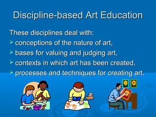 Discipline-based Art Education
These disciplines deal with:
 conceptions of the nature of art,
 bases for valuing and judging art,
 contexts in which art has been created,
 processes and techniques for creating art.
 