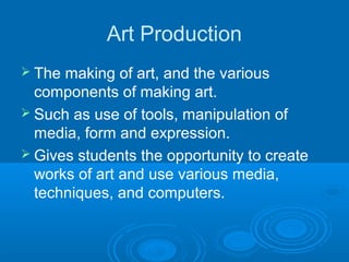 Art Production
 The making of art, and the various
  components of making art.
 Such as use of tools, manipulation of
  media, form and expression.
 Gives students the opportunity to create
  works of art and use various media,
  techniques, and computers.
 