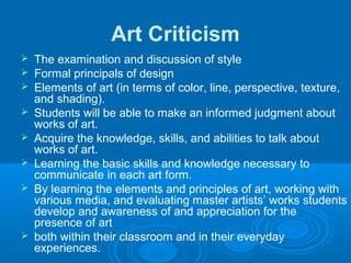 Art Criticism
   The examination and discussion of style
   Formal principals of design
   Elements of art (in terms of color, line, perspective, texture,
    and shading).
   Students will be able to make an informed judgment about
    works of art.
   Acquire the knowledge, skills, and abilities to talk about
    works of art.
   Learning the basic skills and knowledge necessary to
    communicate in each art form.
   By learning the elements and principles of art, working with
    various media, and evaluating master artists’ works students
    develop and awareness of and appreciation for the
    presence of art
   both within their classroom and in their everyday
    experiences.
 