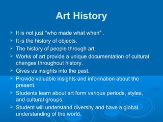 Art History
   It is not just "who made what when" .
   It is the history of objects.
   The history of people through art.
   Works of art provide a unique documentation of cultural
    changes throughout history.
   Gives us insights into the past.
   Provide valuable insights and information about the
    present.
   Students learn about art form various periods, styles,
    and cultural groups.
   Student will understand diversity and have a global
    understanding of the world.
 