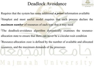 Deadlock Avoidance
Requires that the system has some additional a priori information available
Simplest and most useful model requires that each process declare the
maximum number of resources of each type that it may need
The deadlock-avoidance algorithm dynamically examines the resource-
allocation state to ensure that there can never be a circular-wait condition
Resource-allocation state is defined by the number of available and allocated
resources, and the maximum demands of the processes
 
