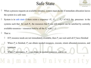 Safe State
 When a process requests an available resource, system must decide if immediate allocation leaves
the system in a safe state
 System is in safe state if there exists a sequence <P1, P2, …, Pn> of ALL the processes in the
systems such that for each Pi, the resources that Pi can still request can be satisfied by currently
available resources + resources held by all the Pj, with j < I
 That is:
 If Pi resource needs are not immediately available, then Pi can wait until all Pj have finished
 When Pj is finished, Pi can obtain needed resources, execute, return allocated resources, and
terminate
 When Pi terminates, Pi +1 can obtain its needed resources, and so on
 
