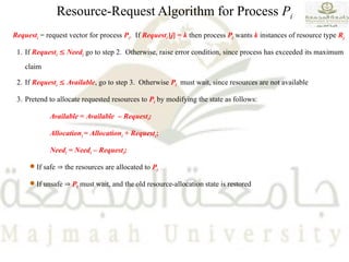 Resource-Request Algorithm for Process Pi
Requesti = request vector for process Pi. If Requesti [j] = k then process Pi wants k instances of resource type Rj
1. If Requesti  Needi go to step 2. Otherwise, raise error condition, since process has exceeded its maximum
claim
2. If Requesti  Available, go to step 3. Otherwise Pi must wait, since resources are not available
3. Pretend to allocate requested resources to Pi by modifying the state as follows:
Available = Available – Requesti;
Allocationi = Allocationi + Requesti;
Needi = Needi – Requesti;
 If safe  the resources are allocated to Pi
 If unsafe  Pi must wait, and the old resource-allocation state is restored
 