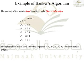 The content of the matrix Need is defined to be Max – Allocation
Need
A B C
P0 7 4 3
P1 1 2 2
P2 6 0 0
P3 0 1 1
P4 4 3 1
The system is in a safe state since the sequence < P1, P3, P4, P2, P0> satisfies safety
criteria
Example of Banker’s Algorithm
 