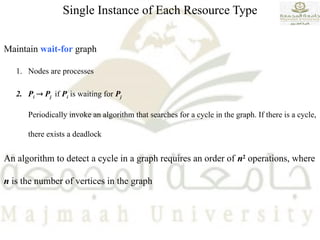 Single Instance of Each Resource Type
Maintain wait-for graph
1. Nodes are processes
2. Pi  Pj if Pi is waiting for Pj
Periodically invoke an algorithm that searches for a cycle in the graph. If there is a cycle,
there exists a deadlock
An algorithm to detect a cycle in a graph requires an order of n2
operations, where
n is the number of vertices in the graph
 