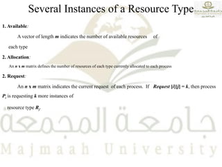 Several Instances of a Resource Type
1. Available:
A vector of length m indicates the number of available resources of
each type
2. Allocation:
An n x m matrix defines the number of resources of each type currently allocated to each process
2. Request:
An n x m matrix indicates the current request of each process. If Request [i][j] = k, then process
Pi is requesting k more instances of
resource type Rj.
 