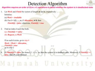 Detection Algorithm
Algorithm requires an order of O(m x n2
) operations to detect whether the system is in deadlocked state
1. Let Work and Finish be vectors of length m and n, respectively
Initialize:
(a) Work = Available
(b) For i = 1,2, …, n, if Allocationi  0, then
Finish[i] = false; otherwise, Finish[i] = true
2. Find an index i such that both:
(a) Finish[i] == false
(b) Requesti  Work
If no such i exists, go to step 4
Work = Work + Allocationi
Finish[i] = true
go to step 2
4. If Finish[i] == false, for some i, 1  i  n, then the system is in deadlock state. Moreover, if Finish[i] ==
false, then Pi is deadlocked
 