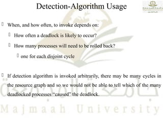 Detection-Algorithm Usage
 When, and how often, to invoke depends on:
 How often a deadlock is likely to occur?
 How many processes will need to be rolled back?
 one for each disjoint cycle
 If detection algorithm is invoked arbitrarily, there may be many cycles in
the resource graph and so we would not be able to tell which of the many
deadlocked processes “caused” the deadlock.
 