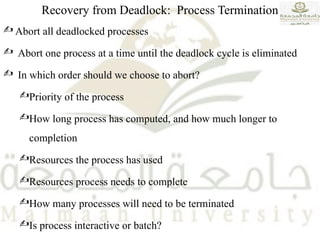 Recovery from Deadlock: Process Termination
 Abort all deadlocked processes
 Abort one process at a time until the deadlock cycle is eliminated
 In which order should we choose to abort?
Priority of the process
How long process has computed, and how much longer to
completion
Resources the process has used
Resources process needs to complete
How many processes will need to be terminated
Is process interactive or batch?
 