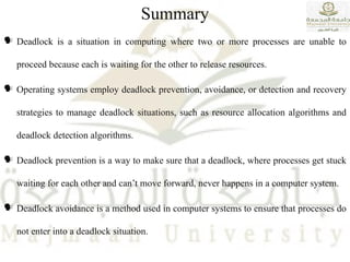 Summary
 Deadlock is a situation in computing where two or more processes are unable to
proceed because each is waiting for the other to release resources.
 Operating systems employ deadlock prevention, avoidance, or detection and recovery
strategies to manage deadlock situations, such as resource allocation algorithms and
deadlock detection algorithms.
 Deadlock prevention is a way to make sure that a deadlock, where processes get stuck
waiting for each other and can’t move forward, never happens in a computer system.
 Deadlock avoidance is a method used in computer systems to ensure that processes do
not enter into a deadlock situation.
 