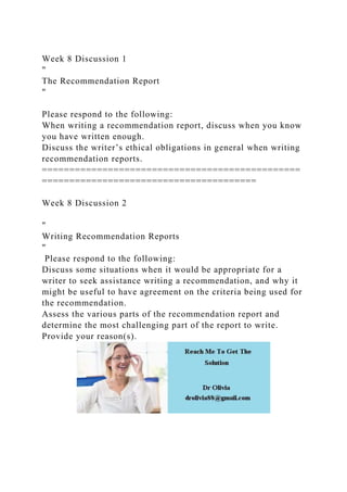 Week 8 Discussion 1
"
The Recommendation Report
"
Please respond to the following:
When writing a recommendation report, discuss when you know
you have written enough.
Discuss the writer’s ethical obligations in general when writing
recommendation reports.
===============================================
=======================================
Week 8 Discussion 2
"
Writing Recommendation Reports
"
Please respond to the following:
Discuss some situations when it would be appropriate for a
writer to seek assistance writing a recommendation, and why it
might be useful to have agreement on the criteria being used for
the recommendation.
Assess the various parts of the recommendation report and
determine the most challenging part of the report to write.
Provide your reason(s).
 