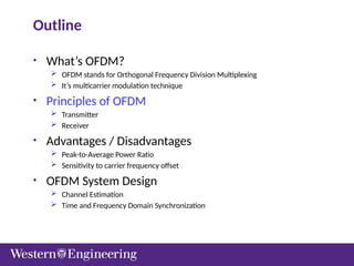 Outline
• What’s OFDM?
 OFDM stands for Orthogonal Frequency Division Multiplexing
 It’s multicarrier modulation technique
• Principles of OFDM
 Transmitter
 Receiver
• Advantages / Disadvantages
 Peak-to-Average Power Ratio
 Sensitivity to carrier frequency offset
• OFDM System Design
 Channel Estimation
 Time and Frequency Domain Synchronization
 