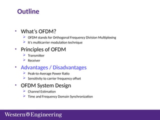 Outline
• What’s OFDM?
 OFDM stands for Orthogonal Frequency Division Multiplexing
 It’s multicarrier modulation technique
• Principles of OFDM
 Transmitter
 Receiver
• Advantages / Disadvantages
 Peak-to-Average Power Ratio
 Sensitivity to carrier frequency offset
• OFDM System Design
 Channel Estimation
 Time and Frequency Domain Synchronization
 