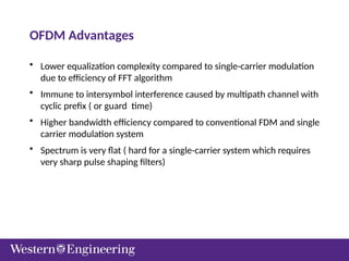 OFDM Advantages
• Lower equalization complexity compared to single-carrier modulation
due to efficiency of FFT algorithm
• Immune to intersymbol interference caused by multipath channel with
cyclic prefix ( or guard time)
• Higher bandwidth efficiency compared to conventional FDM and single
carrier modulation system
• Spectrum is very flat ( hard for a single-carrier system which requires
very sharp pulse shaping filters)
 