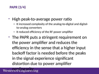 PAPR (3/4)
• High peak-to-average power ratio
– It increased complexity of the analog-to-digital and digital-
to-analog converters
– It reduced efficiency of the RF power amplifier
• The PAPR puts a stringent requirement on
the power amplifier and reduces the
efficiency in the sense that a higher input
backoff factor is needed before the peaks
in the signal experience significant
distortion due to power amplifier
nonlinearity.
 
