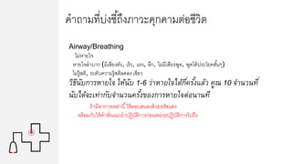 คาถามที่บ่งชี้ถึงภาวะคุกคามต่อชีวิต
Airway/Breathing
ไม่หายใจ
หายใจลาบาก (มีเสียงดัง, เร็ว, แรง, ลึก, ไม่มีเสียงพูด, พูดได้ประโยคสั้นๆ)
ไม่รู้สติ, ระดับความรู้สติลดลง เขียว
วิธีนับการหายใจ ให้นับ 1-6 ว่าหายใจได้กี่ครั้งแล้ว คูณ 10 จานวนที่
นับได้จะเท่ากับจานวนครั้งของการหายใจต่อนานที
ถ้ามีอาการเหล่านี้ให้ตอบสนองด้วยรหัสแดง
พร้อมกับให้คาสั่งแนะนาปฏิบัติการก่อนหน่วยปฏิบัติการไปถึง
 