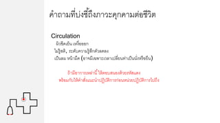 คาถามที่บ่งชี้ถึงภาวะคุกคามต่อชีวิต
Circulation
ผิวซีดเย็น เหงื่อออก
ไม่รู้สติ, ระดับความรู้สึกตัวลดลง
เป็นลม หน้ามืด (อาจมีเฉพาะเวลาเปลี่ยนท่าเป็นนั่งหรือยืน)
ถ้ามีอาการเหล่านี้ให้ตอบสนองด้วยรหัสแดง
พร้อมกับให้คาสั่งแนะนาปฏิบัติการก่อนหน่วยปฏิบัติการไปถึง
 