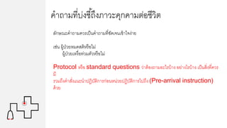 คาถามที่บ่งชี้ถึงภาวะคุกคามต่อชีวิต
ลักษณะคาถามควรเป็นคาถามที่ชัดเจนเข้าใจง่าย
เช่น ผู้ป่วยหมดสติหรือไม่
ผู้ป่วยเหงื่อท่วมตัวหรือไม่
Protocol หรือ standard questions ว่าต้องถามอะไรบ้าง อย่างไรบ้าง เป็นสิ่งที่ควร
มี
รวมถึงคาสั่งแนะนาปฏิบัติการก่อนหน่วยปฏิบัติการไปถึง (Pre-arrival instruction)
ด้วย
 